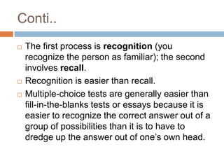 Conti..
 The first process is recognition (you
recognize the person as familiar); the second
involves recall.
 Recognition is easier than recall.
 Multiple-choice tests are generally easier than
fill-in-the-blanks tests or essays because it is
easier to recognize the correct answer out of a
group of possibilities than it is to have to
dredge up the answer out of one’s own head.
 