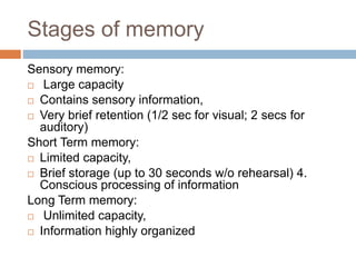 Stages of memory
Sensory memory:
 Large capacity
 Contains sensory information,
 Very brief retention (1/2 sec for visual; 2 secs for
auditory)
Short Term memory:
 Limited capacity,
 Brief storage (up to 30 seconds w/o rehearsal) 4.
Conscious processing of information
Long Term memory:
 Unlimited capacity,
 Information highly organized
 