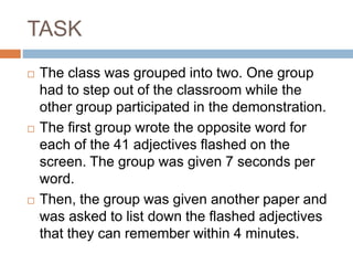 TASK
 The class was grouped into two. One group
had to step out of the classroom while the
other group participated in the demonstration.
 The first group wrote the opposite word for
each of the 41 adjectives flashed on the
screen. The group was given 7 seconds per
word.
 Then, the group was given another paper and
was asked to list down the flashed adjectives
that they can remember within 4 minutes.
 