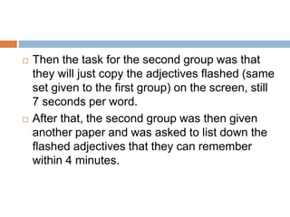  Then the task for the second group was that
they will just copy the adjectives flashed (same
set given to the first group) on the screen, still
7 seconds per word.
 After that, the second group was then given
another paper and was asked to list down the
flashed adjectives that they can remember
within 4 minutes.
 