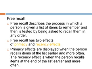 Cued recall:
 Cued recall is when a person is given a list of
items to remember and is then tested with cues to
remember ...