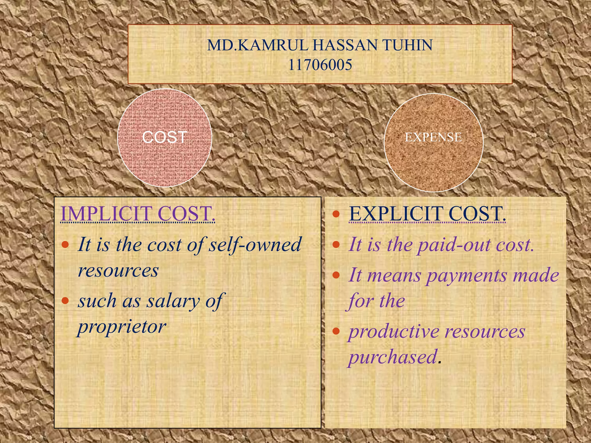  EXPLICIT COST.
 It is the paid-out cost.
 It means payments made
for the
 productive resources
purchased.
IMPLICIT COST.
 It is the cost of self-owned
resources
 such as salary of
proprietor
MD.KAMRUL HASSAN TUHIN
11706005
COST EXPENSE
 