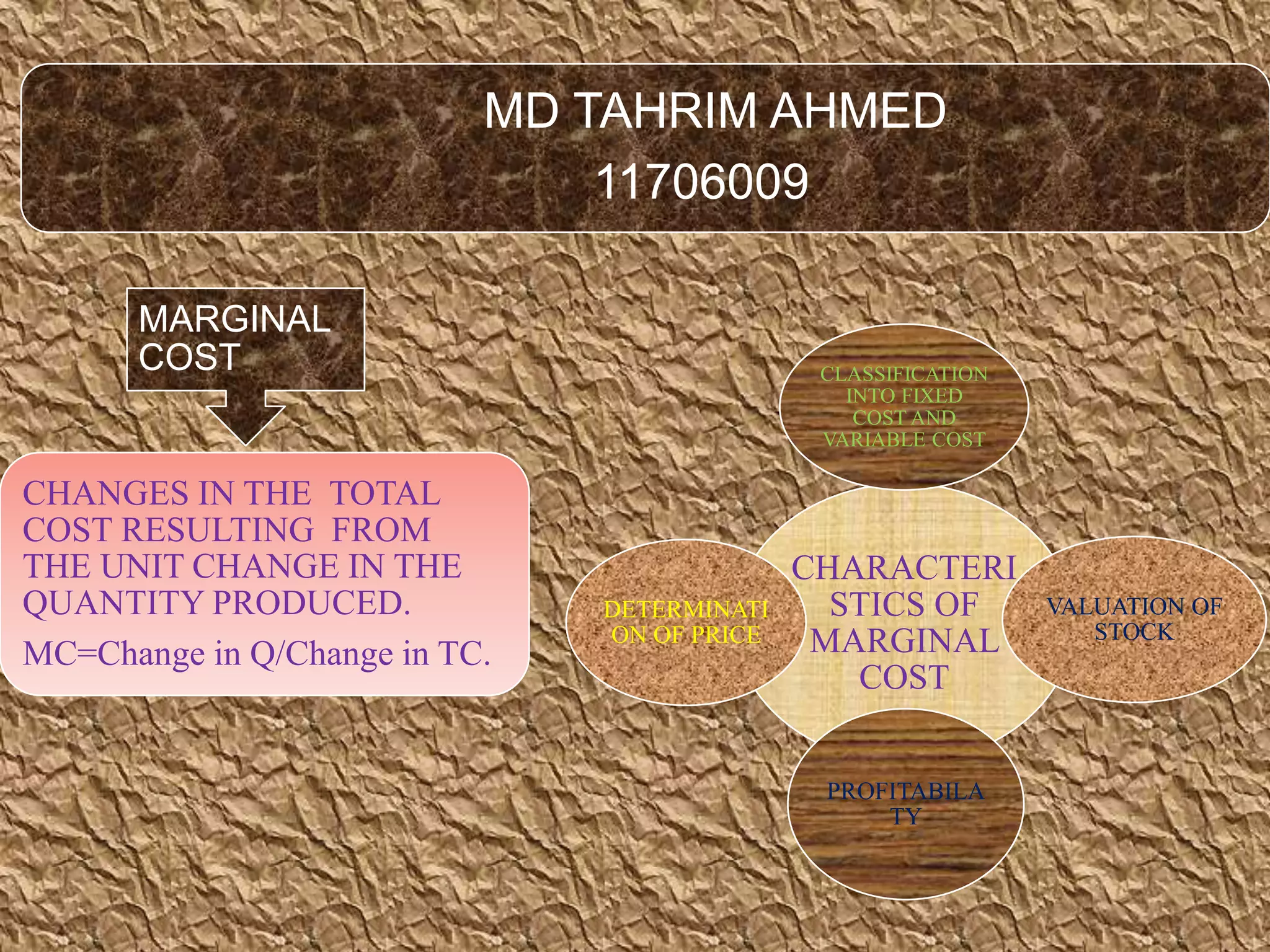 MD TAHRIM AHMED
11706009
MARGINAL
COST
CHANGES IN THE TOTAL
COST RESULTING FROM
THE UNIT CHANGE IN THE
QUANTITY PRODUCED.
MC=Change in Q/Change in TC.
CHARACTERI
STICS OF
MARGINAL
COST
CLASSIFICATION
INTO FIXED
COST AND
VARIABLE COST
VALUATION OF
STOCK
PROFITABILA
TY
DETERMINATI
ON OF PRICE
 
