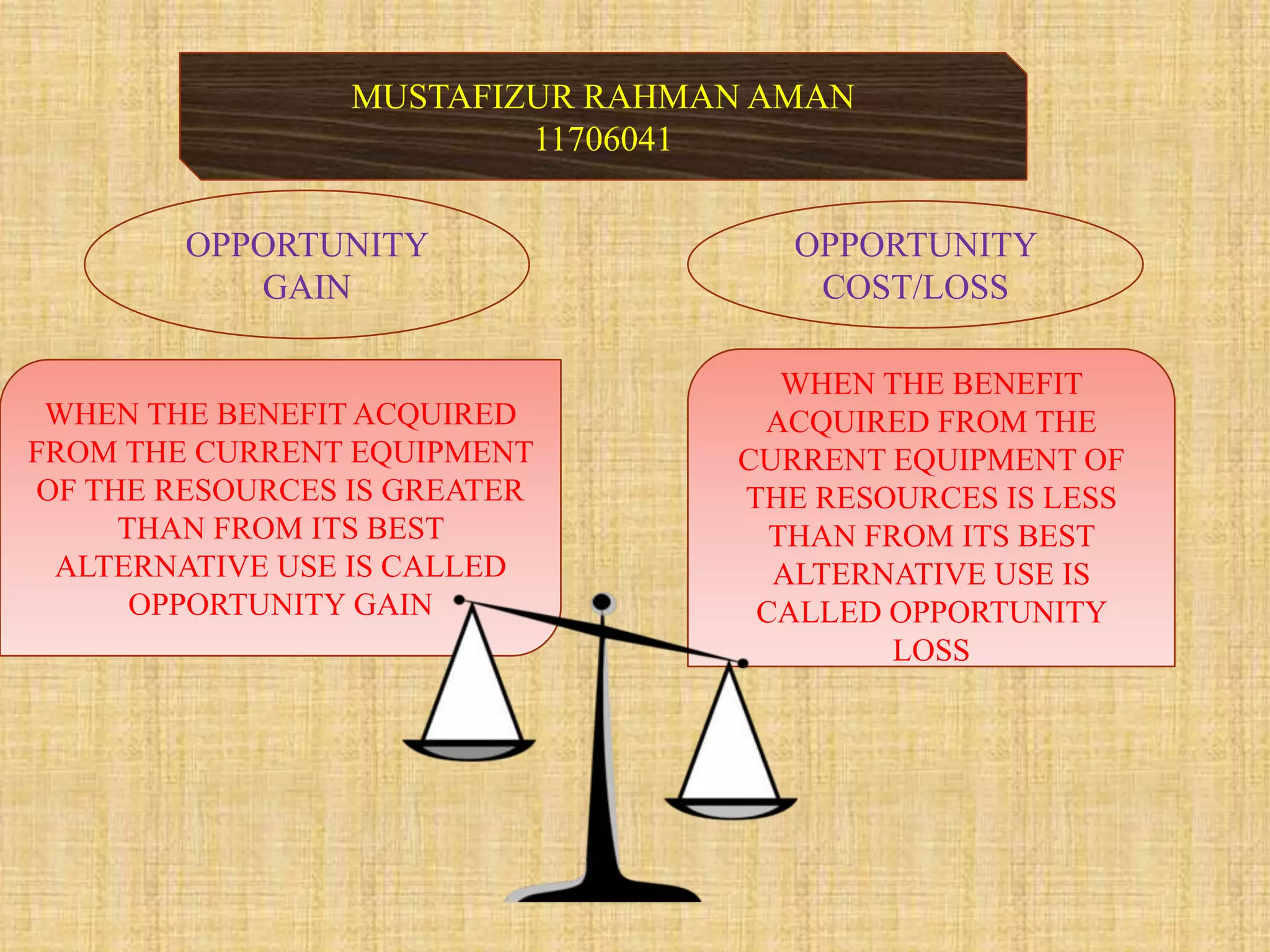 MUSTAFIZUR RAHMAN AMAN
11706041
OPPORTUNITY
COST/LOSS
OPPORTUNITY
GAIN
WHEN THE BENEFIT
ACQUIRED FROM THE
CURRENT EQUIPMENT OF
THE RESOURCES IS LESS
THAN FROM ITS BEST
ALTERNATIVE USE IS
CALLED OPPORTUNITY
LOSS
WHEN THE BENEFIT ACQUIRED
FROM THE CURRENT EQUIPMENT
OF THE RESOURCES IS GREATER
THAN FROM ITS BEST
ALTERNATIVE USE IS CALLED
OPPORTUNITY GAIN
 