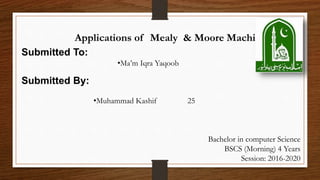 Applications of Mealy & Moore Machine
Submitted To:
•Ma’m Iqra Yaqoob
Submitted By:
•Muhammad Kashif 25
Bachelor in computer Science
BSCS (Morning) 4 Years
Session: 2016-2020
 