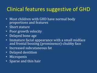 Clinical features suggestive of GHD
• Most children with GHD have normal body
proportions and features
• Short stature
• Poor growth velocity
• Delayed bone age
• Immature facial appearance with a small midface
and frontal bossing (prominence)-chubby face
• Increased subcutaneous fat
• Delayed dentition
• Micropenis
• Sparse and thin hair
 