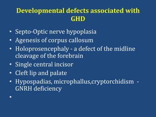 Developmental defects associated with
GHD
• Septo-Optic nerve hypoplasia
• Agenesis of corpus callosum
• Holoprosencephaly - a defect of the midline
cleavage of the forebrain
• Single central incisor
• Cleft lip and palate
• Hypospadias, microphallus,cryptorchidism -
GNRH deficiency
•
 