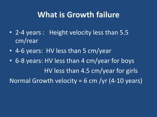 What is Growth failure
• 2-4 years : Height velocity less than 5.5
cm/rear
• 4-6 years: HV less than 5 cm/year
• 6-8 years: HV less than 4 cm/year for boys
HV less than 4.5 cm/year for girls
Normal Growth velocity = 6 cm /yr (4-10 years)
 