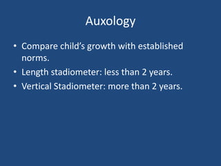 Auxology
• Compare child’s growth with established
norms.
• Length stadiometer: less than 2 years.
• Vertical Stadiometer: more than 2 years.
 