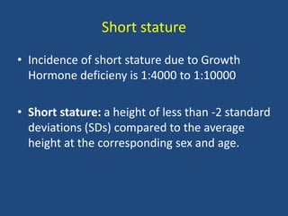 Short stature
• Incidence of short stature due to Growth
Hormone deficieny is 1:4000 to 1:10000
• Short stature: a height of less than -2 standard
deviations (SDs) compared to the average
height at the corresponding sex and age.
 