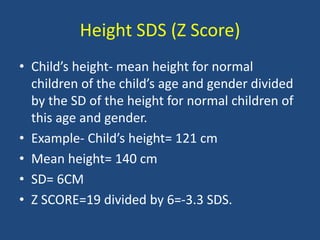Height SDS (Z Score)
• Child’s height- mean height for normal
children of the child’s age and gender divided
by the SD of the height for normal children of
this age and gender.
• Example- Child’s height= 121 cm
• Mean height= 140 cm
• SD= 6CM
• Z SCORE=19 divided by 6=-3.3 SDS.
 