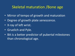 Skeletal maturation /Bone age
• Mirror of tempo of growth and maturation
• Degree of growth plate senescence.
• X-ray of left wrist.
• Gruelich and Pyle.
• BA is a better predictor of pubertal milestones
than chronological age.
 