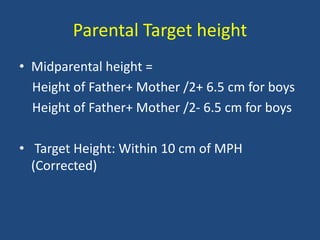 Parental Target height
• Midparental height =
Height of Father+ Mother /2+ 6.5 cm for boys
Height of Father+ Mother /2- 6.5 cm for boys
• Target Height: Within 10 cm of MPH
(Corrected)
 