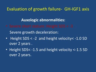 Evaluation of growth failure- GH-IGF1 axis
Auxologic abnormalities:
• Severe short stature :Height SDS < -3
Severe growth deceleration:
• Height SDS < -2 and height velocity< -1.0 SD
over 2 years .
• Height SDS< -1.5 and height velocity <-1.5 SD
over 2 years.
 