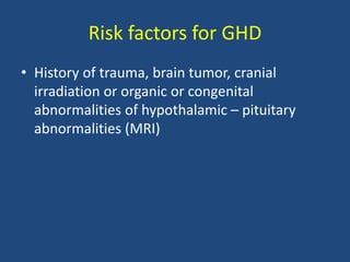 Risk factors for GHD
• History of trauma, brain tumor, cranial
irradiation or organic or congenital
abnormalities of hypothalamic – pituitary
abnormalities (MRI)
 