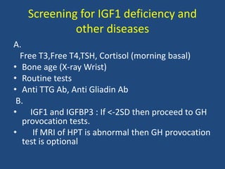 Screening for IGF1 deficiency and
other diseases
A.
Free T3,Free T4,TSH, Cortisol (morning basal)
• Bone age (X-ray Wrist)
• Routine tests
• Anti TTG Ab, Anti Gliadin Ab
B.
• IGF1 and IGFBP3 : If <-2SD then proceed to GH
provocation tests.
• If MRI of HPT is abnormal then GH provocation
test is optional
 