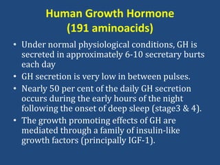 Human Growth Hormone
(191 aminoacids)
• Under normal physiological conditions, GH is
secreted in approximately 6-10 secretary burts
each day
• GH secretion is very low in between pulses.
• Nearly 50 per cent of the daily GH secretion
occurs during the early hours of the night
following the onset of deep sleep (stage3 & 4).
• The growth promoting effects of GH are
mediated through a family of insulin-like
growth factors (principally IGF-1).
 