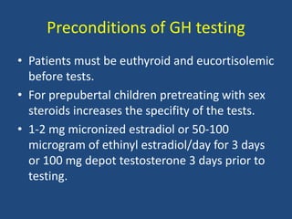 Preconditions of GH testing
• Patients must be euthyroid and eucortisolemic
before tests.
• For prepubertal children pretreating with sex
steroids increases the specifity of the tests.
• 1-2 mg micronized estradiol or 50-100
microgram of ethinyl estradiol/day for 3 days
or 100 mg depot testosterone 3 days prior to
testing.
 