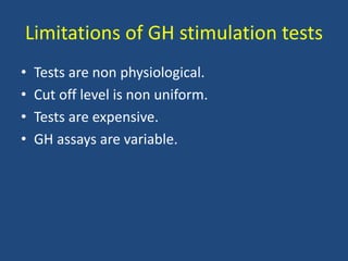Limitations of GH stimulation tests
• Tests are non physiological.
• Cut off level is non uniform.
• Tests are expensive.
• GH assays are variable.
 