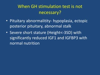 When GH stimulation test is not
necessary?
• Pituitary abnormalitity- hypoplasia, ectopic
posterior pituitary, abnormal stalk
• Severe short stature (Height<-3SD) with
significantly reduced IGF1 and IGFBP3 with
normal nutrition
 