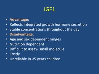 IGF1
• Advantage:
• Reflects integrated growth hormone secretion
• Stable concentrations throughout the day
• Disadvantage:
• Age and sex dependent ranges
• Nutrition dependent
• Difficult to assay- small molecule
• Costly
• Unreliable in <5 years children
 