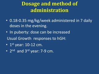 Dosage and method of
administration
• 0.18-0.35 mg/kg/week administered in 7 daily
doses in the evening.
• In puberty: dose can be increased
Usual Growth responses to hGH:
• 1st year: 10-12 cm.
• 2nd and 3rd year: 7-9 cm.
 