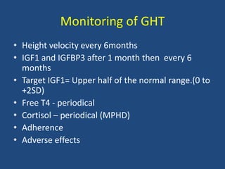 Monitoring of GHT
• Height velocity every 6months
• IGF1 and IGFBP3 after 1 month then every 6
months
• Target IGF1= Upper half of the normal range.(0 to
+2SD)
• Free T4 - periodical
• Cortisol – periodical (MPHD)
• Adherence
• Adverse effects
 