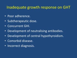 Inadequate growth response on GHT
• Poor adherence.
• Subtherapeutic dose.
• Concurrent GHI.
• Development of neutralising antibodies.
• Development of central hypothyroidism.
• Comorbid disease.
• Incorrect diagnosis.
 