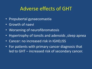 Adverse effects of GHT
• Prepubertal gynaecomastia
• Growth of naevi
• Worsening of neurofibromatosis
• Hypertrophy of tonsils and adenoids ,sleep apnea
• Cancer: no increased risk in IGHD,ISS
• For patients with primary cancer diagnosis that
led to GHT – increased risk of secondary cancer.
 