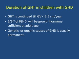 Duration of GHT in children with GHD
• GHT is continued till GV < 2.5 cm/year.
• 2/3rd of IGHD will be growth hormone
sufficient at adult age.
• Genetic or organic causes of GHD is usually
permanent.
 