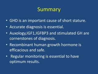 Summary
• GHD is an important cause of short stature.
• Accurate diagnosis is essential.
• Auxology,IGF1,IGFBP3 and stimulated GH are
cornerstones of diagnosis.
• Recombinant human growth hormone is
efficacious and safe.
• Regular monitoring is essential to have
optimum results.
 