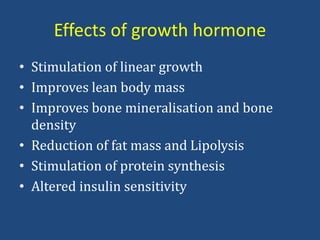 Effects of growth hormone
• Stimulation of linear growth
• Improves lean body mass
• Improves bone mineralisation and bone
density
• Reduction of fat mass and Lipolysis
• Stimulation of protein synthesis
• Altered insulin sensitivity
 