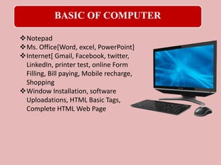 BASIC OF COMPUTER
Notepad
Ms. Office[Word, excel, PowerPoint]
Internet[ Gmail, Facebook, twitter,
LinkedIn, printer test, online Form
Filling, Bill paying, Mobile recharge,
Shopping
Window Installation, software
Uploadations, HTML Basic Tags,
Complete HTML Web Page
 