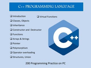 C++ PROGRAMMING LANGUAGE
 Introduction
 Classes, Objects
 Inheritance
 Constructor and Destructor
 Functions
 Arrays & Strings
 Pointer
 Polymorphism
 Operator overloading
 Structures, Union
 Virtual Functions
200 Programming Practice on PC
 
