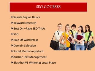SEO COURSES
Search Engine Basics
Keyword research
Best On –Page SEO Tricks
SEO
Role Of Word Press
Domain Selection
Social Media Important
Anchor Text Management
Blackhat VS Whitehat Local Place
 