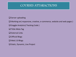 COURSES ATTARACTIONS
 Server uploading
 Working on( responsive, creative, e-commerce, website and web pages )
 Goggle Analytics( Tracking Code )
 Tittle Meta Tag
 External Links
 Official Blogs
 Web 2.0 Blogs
 Static, Dynamic, Live Project
 