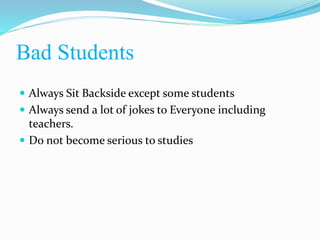 Bad Students
 Always Sit Backside except some students
 Always send a lot of jokes to Everyone including
teachers.
 Do not become serious to studies
 
