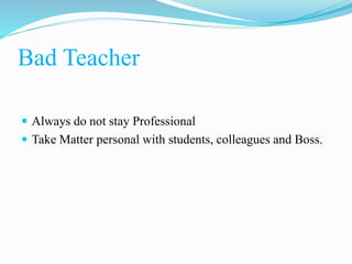 Bad Teacher
 Always do not stay Professional
 Take Matter personal with students, colleagues and Boss.
 