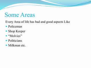 Some Areas
Every Area of life has bad and good aspects Like
 Policeman
 Shop Keeper
 “Molvies”
 Politicians
 Milkman etc.
 