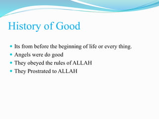 History of Good
 Its from before the beginning of life or every thing.
 Angels were do good
 They obeyed the rules of ALLAH
 They Prostrated to ALLAH
 