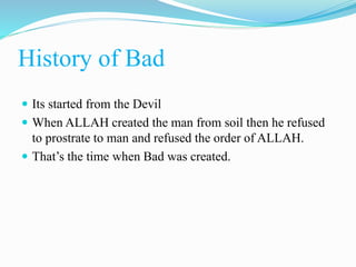 History of Bad
 Its started from the Devil
 When ALLAH created the man from soil then he refused
to prostrate to man and refused the order of ALLAH.
 That’s the time when Bad was created.
 