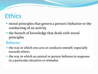 Ethics
 moral principles that govern a person's behavior or the
conducting of an activity
 the branch of knowledge that deals with moral
principles
Behavior
 the way in which one acts or conducts oneself, especially
towards others
 the way in which an animal or person behaves in response
to a particular situation or stimulus
 