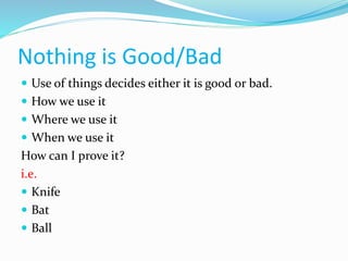 Nothing is Good/Bad
 Use of things decides either it is good or bad.
 How we use it
 Where we use it
 When we use it
How can I prove it?
i.e.
 Knife
 Bat
 Ball
 