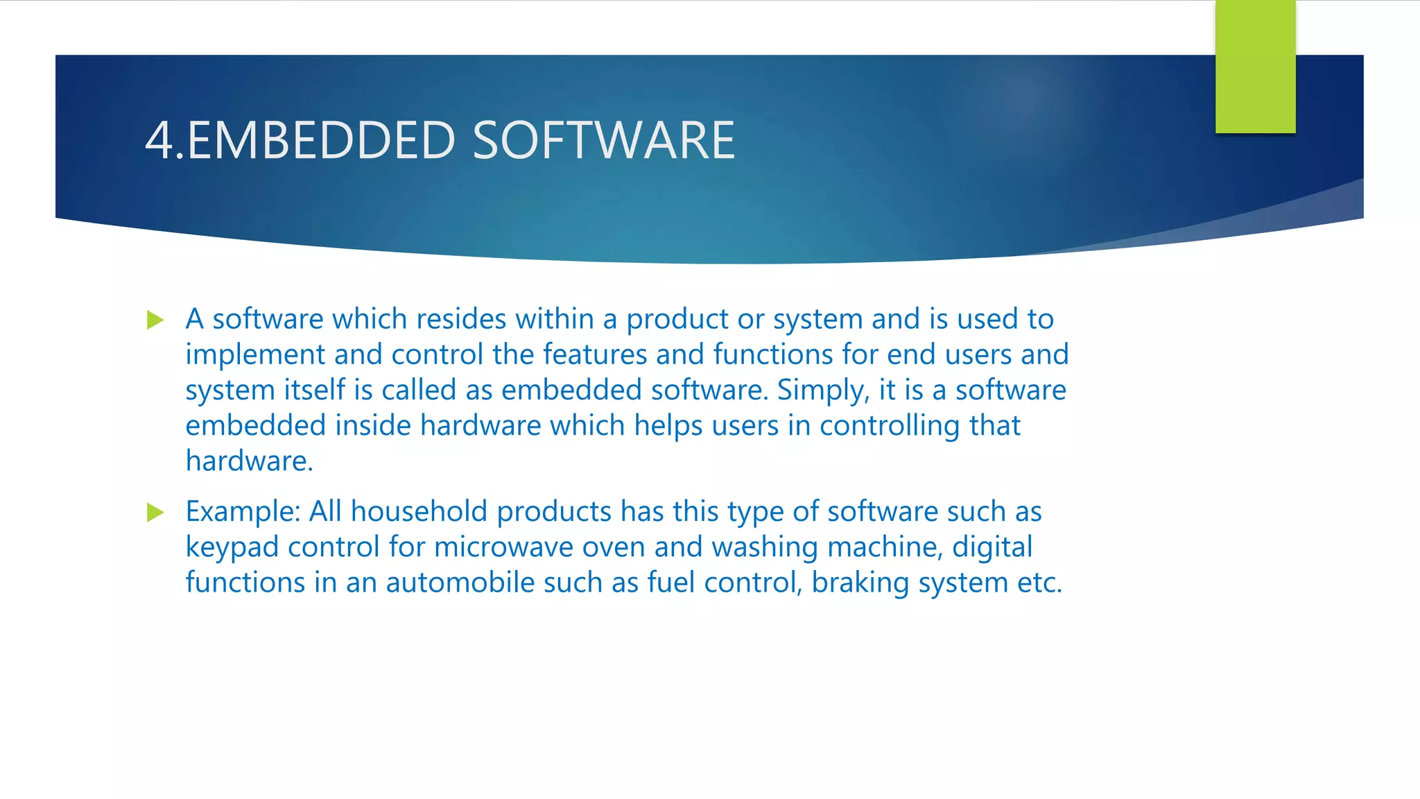 4.EMBEDDED SOFTWARE
 A software which resides within a product or system and is used to
implement and control the features and functions for end users and
system itself is called as embedded software. Simply, it is a software
embedded inside hardware which helps users in controlling that
hardware.
 Example: All household products has this type of software such as
keypad control for microwave oven and washing machine, digital
functions in an automobile such as fuel control, braking system etc.
 
