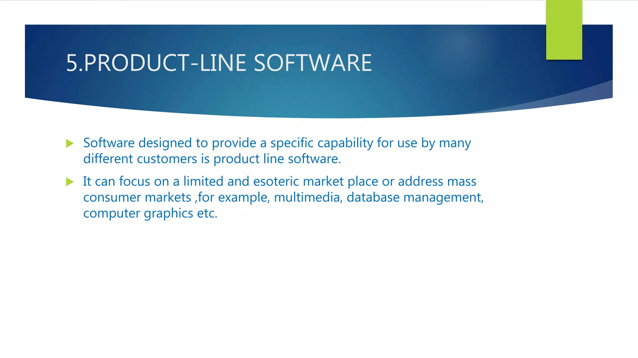 5.PRODUCT-LINE SOFTWARE
 Software designed to provide a specific capability for use by many
different customers is product line software.
 It can focus on a limited and esoteric market place or address mass
consumer markets ,for example, multimedia, database management,
computer graphics etc.
 
