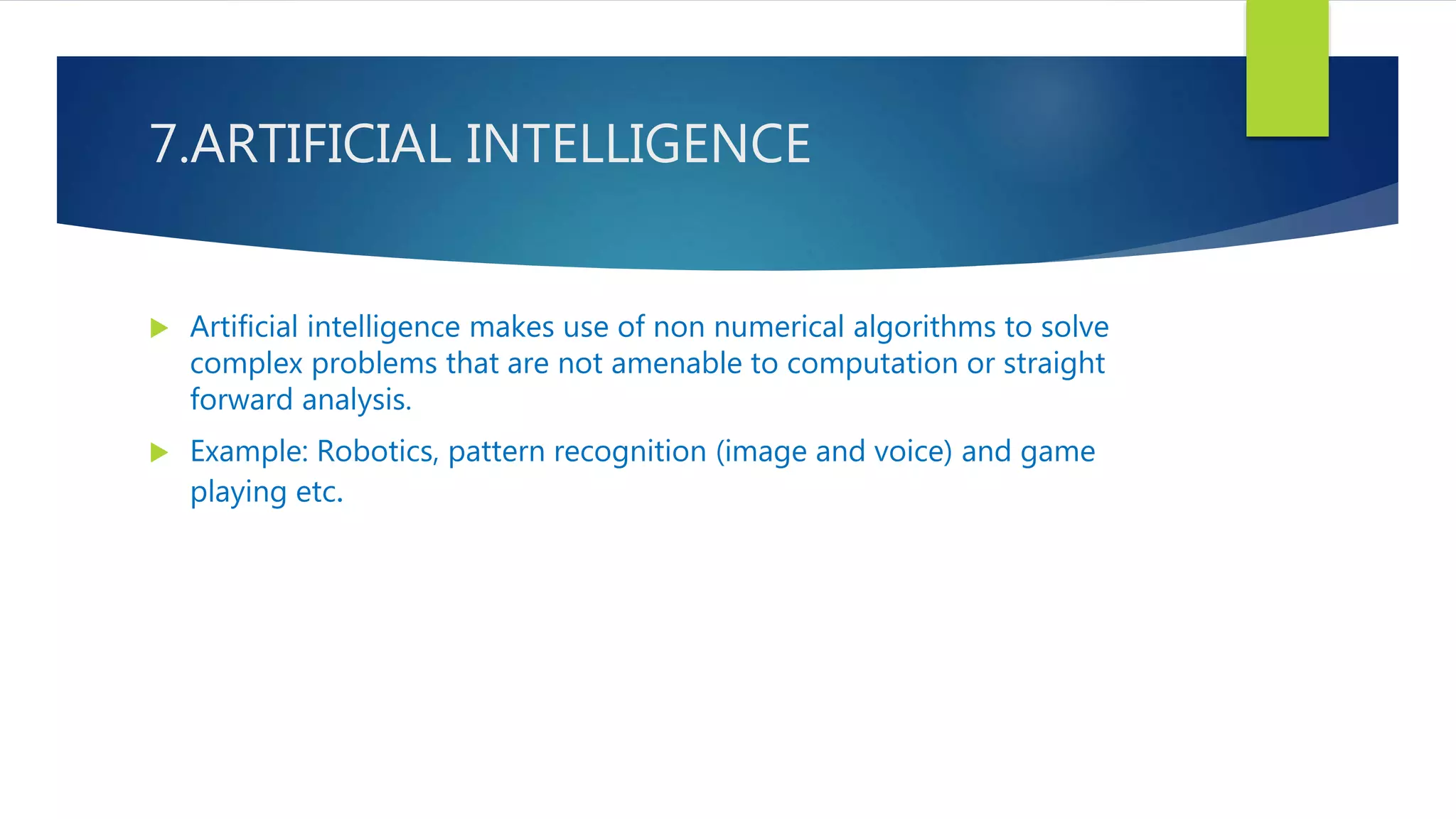 7.ARTIFICIAL INTELLIGENCE
 Artificial intelligence makes use of non numerical algorithms to solve
complex problems that are not amenable to computation or straight
forward analysis.
 Example: Robotics, pattern recognition (image and voice) and game
playing etc.
 