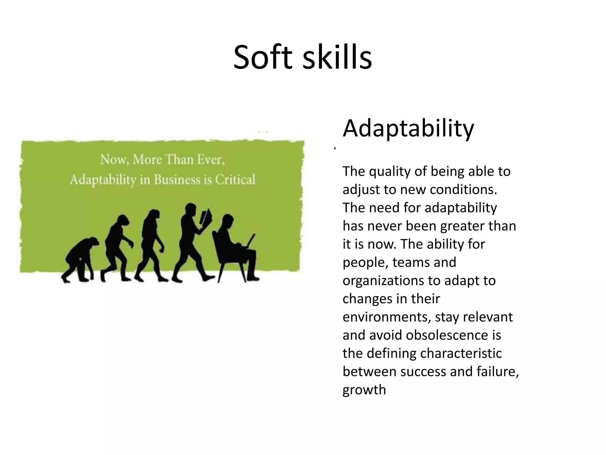 Soft skills
.
Adaptability
The quality of being able to
adjust to new conditions.
The need for adaptability
has never been greater than
it is now. The ability for
people, teams and
organizations to adapt to
changes in their
environments, stay relevant
and avoid obsolescence is
the defining characteristic
between success and failure,
growth
 