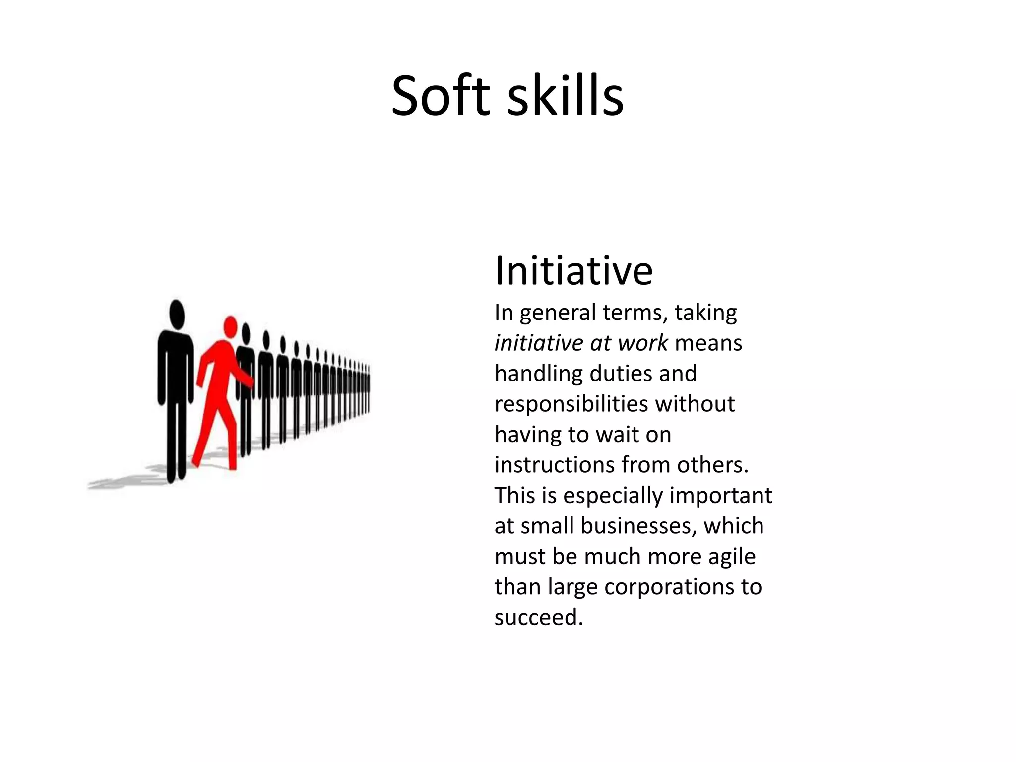 Soft skills
Initiative
In general terms, taking
initiative at work means
handling duties and
responsibilities without
having to wait on
instructions from others.
This is especially important
at small businesses, which
must be much more agile
than large corporations to
succeed.
 