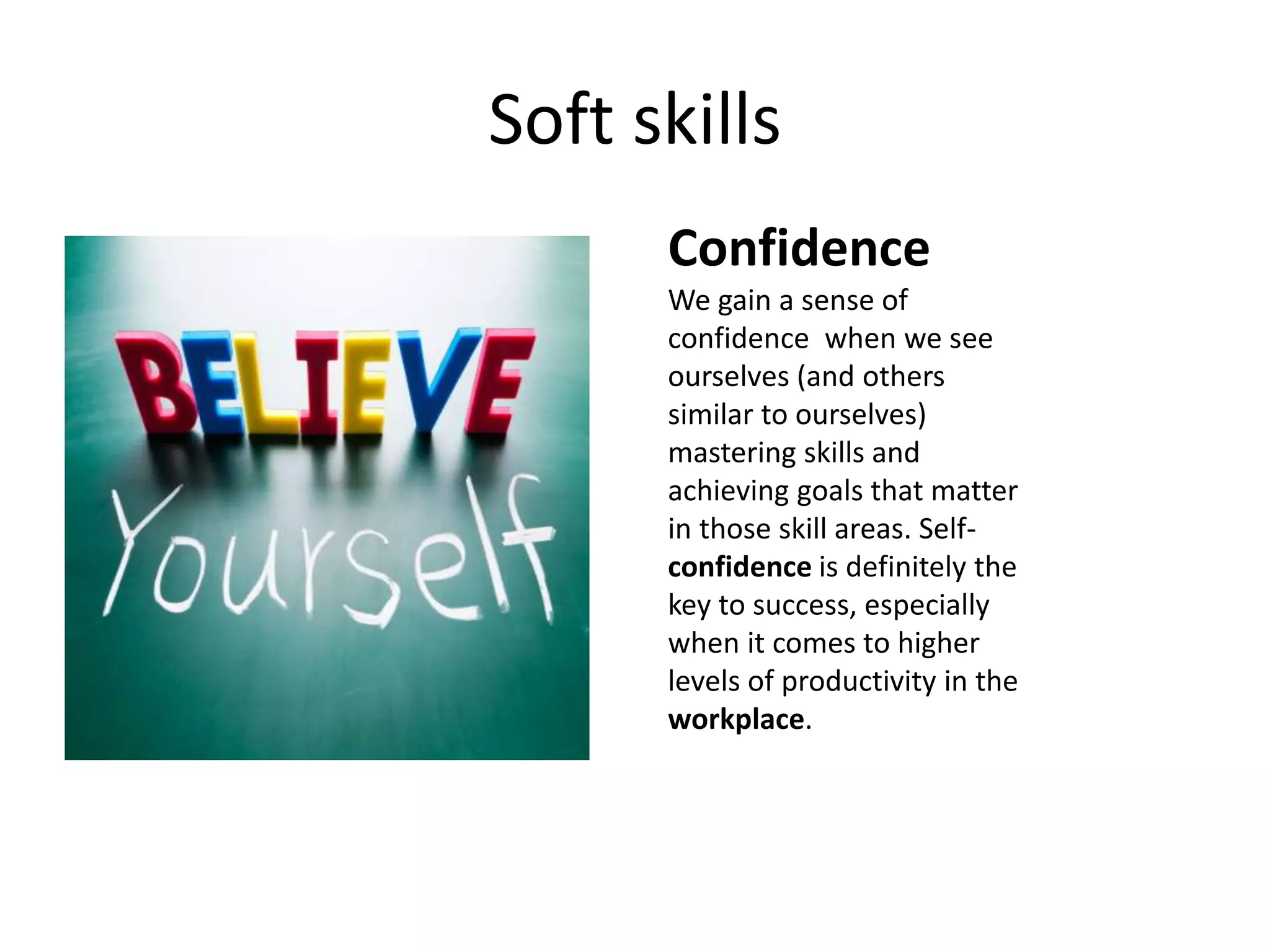Soft skills
Confidence
We gain a sense of
confidence when we see
ourselves (and others
similar to ourselves)
mastering skills and
achieving goals that matter
in those skill areas. Self-
confidence is definitely the
key to success, especially
when it comes to higher
levels of productivity in the
workplace.
 