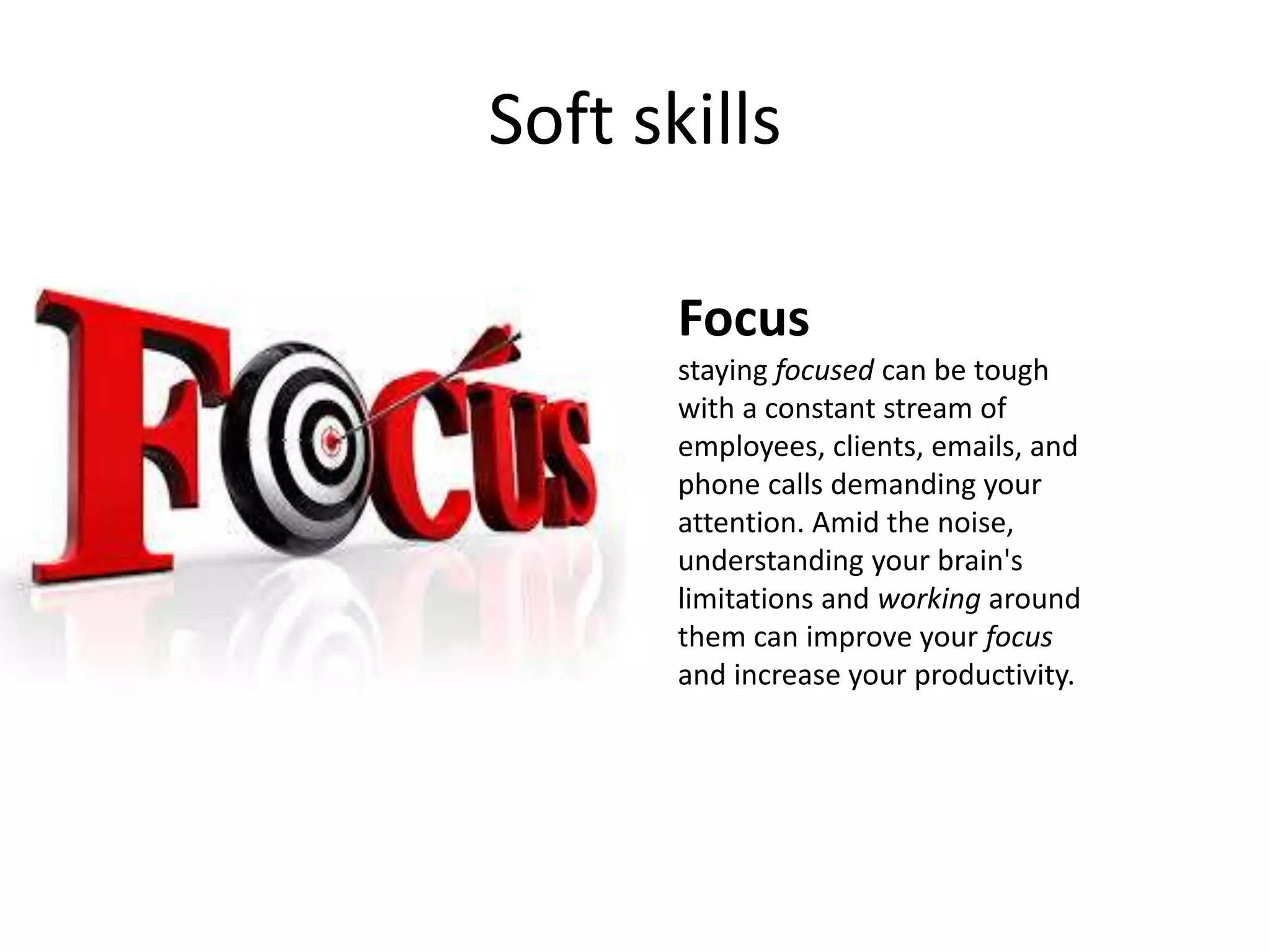 Soft skills
Focus
staying focused can be tough
with a constant stream of
employees, clients, emails, and
phone calls demanding your
attention. Amid the noise,
understanding your brain's
limitations and working around
them can improve your focus
and increase your productivity.
 